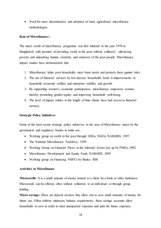14
 Need for more dissemination and adoption of rural, agricultural microfinance
methodologies
Role of Microfinance:-
The micro credit of microfinance progamme was first initiated in the year 1976 in
Bangladesh with promise of providing credit to the poor without collateral , alleviating
poverty and unleashing human creativity and endeavor of the poor people. Microfinance
impact studies have demonstrated that
1. Microfinance helps poor households meet basic needs and protects them against risks.
2. The use of financial services by low-income households leads to improvements in
household economic welfare and enterprise stability and growth.
3. By supporting women’s economic participation, microfinance empowers women,
thereby promoting gender-equity and improving household well-being.
4. The level of impact relates to the length of time clients have had access to financial
services.
Strategic Policy Initiatives
Some of the most recent strategic policy initiatives in the area of Microfinance taken by the
government and regulatory bodies in India are:
 Working group on credit to the poor through SHGs, NGOs, NABARD, 1995
 The National Microfinance Taskforce, 1999
 Working Group on Financial Flows to the Informal Sector (set up by PMO), 2002
 Microfinance Development and Equity Fund, NABARD, 2005
 Working group on Financing NBFCs by Banks- RBI
Activities in Microfinance
Microcredit: It is a small amount of money loaned to a client by a bank or other institution.
Microcredit can be offered, often without collateral, to an individual or through group
lending.
Micro savings: These are deposit services that allow one to save small amounts of money for
future use. Often without minimum balance requirements, these savings accounts allow
households to save in order to meet unexpected expenses and plan for future expenses.
 