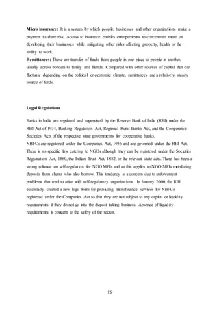 15
Micro insurance: It is a system by which people, businesses and other organizations make a
payment to share risk. Access to insurance enables entrepreneurs to concentrate more on
developing their businesses while mitigating other risks affecting property, health or the
ability to work.
Remittances: These are transfer of funds from people in one place to people in another,
usually across borders to family and friends. Compared with other sources of capital that can
fluctuate depending on the political or economic climate, remittances are a relatively steady
source of funds.
Legal Regulations
Banks in India are regulated and supervised by the Reserve Bank of India (RBI) under the
RBI Act of 1934, Banking Regulation Act, Regional Rural Banks Act, and the Cooperative
Societies Acts of the respective state governments for cooperative banks.
NBFCs are registered under the Companies Act, 1956 and are governed under the RBI Act.
There is no specific law catering to NGOs although they can be registered under the Societies
Registration Act, 1860, the Indian Trust Act, 1882, or the relevant state acts. There has been a
strong reliance on self-regulation for NGO MFIs and as this applies to NGO MFIs mobilizing
deposits from clients who also borrow. This tendency is a concern due to enforcement
problems that tend to arise with self-regulatory organizations. In January 2000, the RBI
essentially created a new legal form for providing microfinance services for NBFCs
registered under the Companies Act so that they are not subject to any capital or liquidity
requirements if they do not go into the deposit taking business. Absence of liquidity
requirements is concern to the safety of the sector.
 