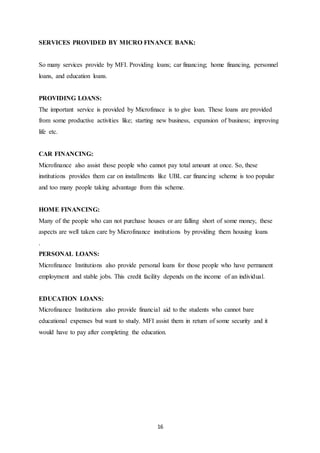 16
SERVICES PROVIDED BY MICRO FINANCE BANK:
So many services provide by MFI. Providing loans; car financing; home financing, personnel
loans, and education loans.
PROVIDING LOANS:
The important service is provided by Microfinace is to give loan. These loans are provided
from some productive activities like; starting new business, expansion of business; improving
life etc.
CAR FINANCING:
Microfinance also assist those people who cannot pay total amount at once. So, these
institutions provides them car on installments like UBL car financing scheme is too popular
and too many people taking advantage from this scheme.
HOME FINANCING:
Many of the people who can not purchase houses or are falling short of some money, these
aspects are well taken care by Microfinance institutions by providing them housing loans
.
PERSONAL LOANS:
Microfinance Institutions also provide personal loans for those people who have permanent
employment and stable jobs. This credit facility depends on the income of an individual.
EDUCATION LOANS:
Microfinance Institutions also provide financial aid to the students who cannot bare
educational expenses but want to study. MFI assist them in return of some security and it
would have to pay after completing the education.
 