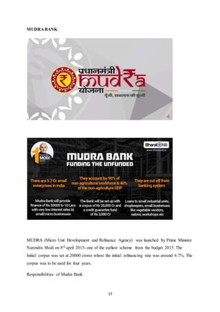 17
MUDRA BANK
MUDRA (Micro Unit Development and Refinance Agency) was launched by Prime Minister
Narendra Modi on 8th april 2015- one of the earliest scheme from the budget 2015. The
Initial corpus was set at 20000 crores where the initial refinancing rate was around 6.7%. The
corpus was to be used for four years.
Responsibilities of Mudra Bank
 