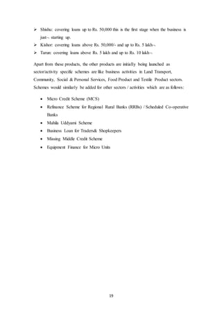 19
 Shishu: covering loans up to Rs. 50,000 this is the first stage when the business is
just starting up.
 Kishor: covering loans above Rs. 50,000/- and up to Rs. 5 lakh
 Tarun: covering loans above Rs. 5 lakh and up to Rs. 10 lakh
Apart from these products, the other products are initially being launched as
sector/activity specific schemes are like business activities in Land Transport,
Community, Social & Personal Services, Food Product and Textile Product sectors.
Schemes would similarly be added for other sectors / activities which are as follows:
 Micro Credit Scheme (MCS)
 Refinance Scheme for Regional Rural Banks (RRBs) / Scheduled Co-operative
Banks
 Mahila Uddyami Scheme
 Business Loan for Traders& Shopkeepers
 Missing Middle Credit Scheme
 Equipment Finance for Micro Units
 