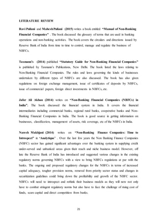 21
LITERATURE REVIEW
Ravi Puliani and MaheshPuliani (2015) writes a book entitled “Manual of Non-Banking
Financial Companies” . The book discussed the glossary of terms that are used in banking
operations and non-banking activities. The book covers the circulars and directions issued by
Reserve Bank of India from time to time to control, manage and regulate the business of
NBFCs.
Taxmann’s (2014) published “Statutory Guide for Non-Banking Financial Companies”
is published by Taxmann’s Publications, New Delhi. The book listed the laws relating to
Non-Banking Financial Companies. The rules and laws governing the kinds of businesses
undertaken by different types of NBFCs are also discussed. The book has also given
regulations on foreign exchange management, issue of certificates of deposits by NBFCs,
issue of commercial papers, foreign direct investments in NBFCs, etc.
Jafor Ali Akhan (2014) writes on “Non-Banking Financial Companies (NBFCs) in
India”. The book discussed the financial system in India. It covers the financial
intermediaries including commercial banks, regional rural banks, cooperative banks and Non-
Banking Financial Companies in India. The book is good source in getting information on
businesses, classification, management of assets, risk coverage, etc of the NBFCs in India.
Naresh Makhjani (2014) writes on “Non-Banking Finance Companies: Time to
Introspect” in ‘Analytique’ . Over the last few years the Non Banking Finance Companies
(NBFC) sector has gained significant advantages over the banking system in supplying credit
under-served and unbanked areas given their reach and niche business model. However, off
late the Reserve Bank of India has introduced and suggested various changes in the existing
regulatory norms governing NBFCs with a view to bring NBFCs regulations at par with the
banks. The ongoing and proposed regulatory changes for the NBFCs in terms of increased
capital adequacy, tougher provision norms, removal from priority sector status and changes in
securitization guidelines could bring down the profitability and growth of the NBFC sector.
NBFCs will need to introspect and rethink their business models as they will now not only
have to combat stringent regulatory norms but also have to face the challenge of rising cost of
funds, scare capital and direct competition from banks.
 
