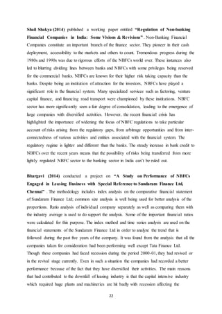 22
Shail Shakya (2014) published a working paper entitled “Regulation of Non-banking
Financial Companies in India: Some Visions & Revisions” . Non-Banking Financial
Companies constitute an important branch of the finance sector. They pioneer in their cash
deployment, accessibility to the markets and others to count. Tremendous progress during the
1980s and 1990s was due to rigorous efforts of the NBFCs world over. These instances also
led to blurring dividing lines between banks and NBFCs with some privileges being reserved
for the commercial banks. NBFCs are known for their higher risk taking capacity than the
banks. Despite being an institution of attraction for the investors, NBFCs have played a
significant role in the financial system. Many specialized services such as factoring, venture
capital finance, and financing road transport were championed by these institutions. NBFC
sector has more significantly seen a fair degree of consolidation, leading to the emergence of
large companies with diversified activities. However, the recent financial crisis has
highlighted the importance of widening the focus of NBFC regulations to take particular
account of risks arising from the regulatory gaps, from arbitrage opportunities and from inter-
connectedness of various activities and entities associated with the financial system. The
regulatory regime is lighter and different than the banks. The steady increase in bank credit to
NBFCs over the recent years means that the possibility of risks being transferred from more
lightly regulated NBFC sector to the banking sector in India can’t be ruled out.
Bhargavi (2014) conducted a project on “A Study on Performance of NBFCs
Engaged in Leasing Business with Special Reference to Sundaram Finance Ltd,
Chennai” . The methodology includes index analysis on the comparative financial statement
of Sundaram Finance Ltd; common size analysis is well being used for better analysis of the
proportions. Ratio analysis of individual company separately as well as comparing them with
the industry average is used to do support the analysis. Some of the important financial ratios
were calculated for this purpose. The index method and time series analysis are used on the
financial statements of the Sundaram Finance Ltd in order to analyze the trend that is
followed during the past five years of the company. It was found from the analysis that all the
companies taken for consideration had been performing well except Tata Finance Ltd.
Though these companies had faced recession during the period 2000-01, they had revived or
in the revival stage currently. Even in such a situation the companies had recorded a better
performance because of the fact that they have diversified their activities. The main reasons
that had contributed to the downfall of leasing industry is that the capital intensive industry
which required huge plants and machineries are hit badly with recession affecting the
 