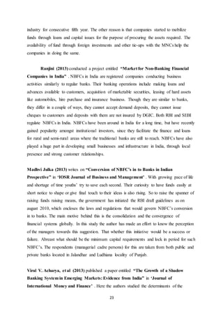 23
industry for consecutive fifth year. The other reason is that companies started to mobilize
funds through loans and capital issues for the purpose of procuring the assets required. The
availability of fund through foreign investments and other tie-ups with the MNCs help the
companies in doing the same.
Ranjini (2013) conducted a project entitled “Market for Non-Banking Financial
Companies in India” . NBFCs in India are registered companies conducting business
activities similarly to regular banks. Their banking operations include making loans and
advances available to customers, acquisition of marketable securities, leasing of hard assets
like automobiles, hire purchase and insurance business. Though they are similar to banks,
they differ in a couple of ways, they cannot accept demand deposits, they cannot issue
cheques to customers and deposits with them are not insured by DGIC. Both RBI and SEBI
regulate NBFCs in India. NBFCs have been around in India for a long time, but have recently
gained popularity amongst institutional investors, since they facilitate the finance and loans
for rural and semi-rural areas where the traditional banks are still to reach. NBFCs have also
played a huge part in developing small businesses and infrastructure in India, through local
presence and strong customer relationships.
Madhvi Julka (2013) writes on “Conversion of NBFC’s in to Banks in Indian
Prospective” in ‘IOSR Journal of Business and Management’ . With growing pace of life
and shortage of time youths’ try to save each second. Their curiosity to have funds easily at
short notice to shape or give final touch to their ideas is also rising. So to raise the spanner of
raising funds raising means, the government has initiated the RBI draft guidelines as on
august 2010, which encloses the laws and regulations that would govern NBFC’s conversion
in to banks. The main motive behind this is the consolidation and the convergence of
financial systems globally. In this study the author has made an effort to know the perception
of the managers towards this suggestion. That whether this initiative would be a success or
failure. Abreast what should be the minimum capital requirements and lock in period for such
NBFC’s. The respondents (managerial cadre persons) for this are taken from both public and
private banks located in Jalandhar and Ludhiana locality of Punjab.
Viral V. Acharya, et al (2013) published a paper entitled “The Growth of a Shadow
Banking System in Emerging Markets: Evidence from India” in ‘Journal of
International Money and Finance’ . Here the authors studied the determinants of the
 