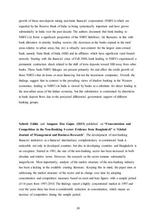24
growth of those non-deposit taking non-bank financial corporations (NBFCs) which are
regarded by the Reserve Bank of India as being systemically important and have grown
substantially in India over the past decade. The authors document that bank lending to
NBFCs (i) forms a significant proportion of the NBFC liabilities; (ii) fluctuates in line with
bank allocation to priority lending sectors; (iii) decreases as the banks expand in the rural
areas relative to urban areas; but, (iv) is virtually non-existent for the largest state-owned
bank, namely State Bank of India (SBI) and its affiliates which have significant rural branch
network. Starting with the financial crisis of Fall 2008, bank lending to NBFCs experienced a
permanent contraction shock related to the shift of term deposits toward SBI away from other
banks. These bank-NBFC linkages are present primarily for and affect the credit growth of,
those NBFCs that do loans or asset financing but not the investment companies. Overall, the
findings suggest that in contrast to the prevailing views of shadow banking in the Western
economies, lending to NBFCs in India is viewed by banks as a substitute for direct lending in
the non-urban areas of the Indian economy, but this substitution is constrained by distortions
in bank deposit flows due to the perceived differential government support of different
banking groups.
Sohrab Uddin and Anupam Das Gupta (2013) published on “Concentration and
Competition in the Non-Banking S ector: Evidence from Bangladesh” in ‘Global
Journal of Management and Business Research’ . The development of non-banking
financial institution as a financial intermediary complementary to commercial bank is
noticeable not only in developed countries but also in developing countries and Bangladesh is
no exception. Started in 1981, the size of the non-banking sector has been increased in both
absolute and relative terms. However, the research on the sector remains substantially
insignificant. Most importantly, analysis of the market structure of the non-banking industry
has been a lacking in the available existing literature. Keeping this in mind, the paper aims at
addressing the market structure of the sector and its change over time by adopting
concentration and competition measures based on asset and loan figures with a sample period
of 14 years from 1997-2010. The findings report a highly concentrated market in 1997 and
over the years there has been a considerable reduction in concentration, which means an
increase of competition during the sample period.
 