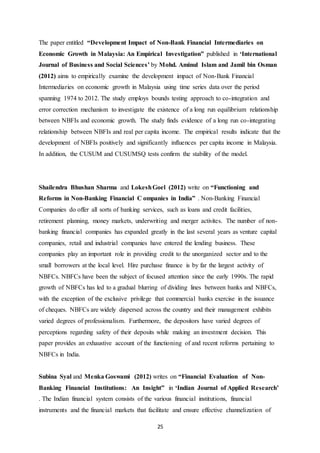 25
The paper entitled “Development Impact of Non-Bank Financial Intermediaries on
Economic Growth in Malaysia: An Empirical Investigation” published in ‘International
Journal of Business and Social Sciences’ by Mohd. Aminul Islam and Jamil bin Osman
(2012) aims to empirically examine the development impact of Non-Bank Financial
Intermediaries on economic growth in Malaysia using time series data over the period
spanning 1974 to 2012. The study employs bounds testing approach to co-integration and
error correction mechanism to investigate the existence of a long run equilibrium relationship
between NBFIs and economic growth. The study finds evidence of a long run co-integrating
relationship between NBFIs and real per capita income. The empirical results indicate that the
development of NBFIs positively and significantly influences per capita income in Malaysia.
In addition, the CUSUM and CUSUMSQ tests confirm the stability of the model.
Shailendra Bhushan Sharma and LokeshGoel (2012) write on “Functioning and
Reforms in Non-Banking Financial C ompanies in India” . Non-Banking Financial
Companies do offer all sorts of banking services, such as loans and credit facilities,
retirement planning, money markets, underwriting and merger activites. The number of non-
banking financial companies has expanded greatly in the last several years as venture capital
companies, retail and industrial companies have entered the lending business. These
companies play an important role in providing credit to the unorganized sector and to the
small borrowers at the local level. Hire purchase finance is by far the largest activity of
NBFCs. NBFCs have been the subject of focused attention since the early 1990s. The rapid
growth of NBFCs has led to a gradual blurring of dividing lines between banks and NBFCs,
with the exception of the exclusive privilege that commercial banks exercise in the issuance
of cheques. NBFCs are widely dispersed across the country and their management exhibits
varied degrees of professionalism. Furthermore, the depositors have varied degrees of
perceptions regarding safety of their deposits while making an investment decision. This
paper provides an exhaustive account of the functioning of and recent reforms pertaining to
NBFCs in India.
Subina Syal and Menka Goswami (2012) writes on “Financial Evaluation of Non-
Banking Financial Institutions: An Insight” in ‘Indian Journal of Applied Research’
. The Indian financial system consists of the various financial institutions, financial
instruments and the financial markets that facilitate and ensure effective channelization of
 