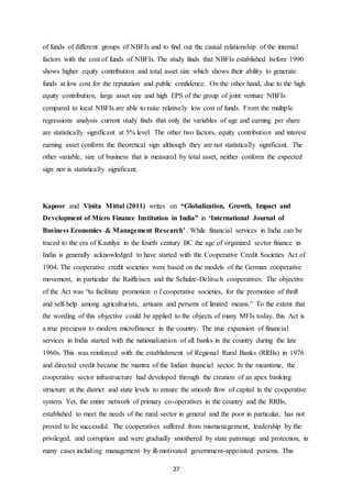 27
of funds of different groups of NBFIs and to find out the causal relationship of the internal
factors with the cost of funds of NBFIs. The study finds that NBFIs established before 1990
shows higher equity contribution and total asset size which shows their ability to generate
funds at low cost for the reputation and public confidence. On the other hand, due to the high
equity contribution, large asset size and high EPS of the group of joint venture NBFIs
compared to local NBFIs are able to raise relatively low cost of funds. From the multiple
regressions analysis current study finds that only the variables of age and earning per share
are statistically significant at 5% level. The other two factors, equity contribution and interest
earning asset conform the theoretical sign although they are not statistically significant. The
other variable, size of business that is measured by total asset, neither conform the expected
sign nor is statistically significant.
Kapoor and Vinita Mittal (2011) writes on “Globalization, Growth, Impact and
Development of Micro Finance Institution in India” in ‘International Journal of
Business Economics & Management Research’ . While financial services in India can be
traced to the era of Kautilya in the fourth century BC the age of organized sector finance in
India is generally acknowledged to have started with the Cooperative Credit Societies Act of
1904. The cooperative credit societies were based on the models of the German cooperative
movement, in particular the Raiffeisen and the Schulze-Delitsch cooperatives. The objective
of the Act was “to facilitate promotion o f cooperative societies, for the promotion of thrift
and self-help among agriculturists, artisans and persons of limited means.” To the extent that
the wording of this objective could be applied to the objects of many MFIs today, this Act is
a true precursor to modern microfinance in the country. The true expansion of financial
services in India started with the nationalization of all banks in the country during the late
1960s. This was reinforced with the establishment of Regional Rural Banks (RRBs) in 1976
and directed credit became the mantra of the Indian financial sector. In the meantime, the
cooperative sector infrastructure had developed through the creation of an apex banking
structure at the district and state levels to ensure the smooth flow of capital in the cooperative
system. Yet, the entire network of primary co-operatives in the country and the RRBs,
established to meet the needs of the rural sector in general and the poor in particular, has not
proved to be successful. The cooperatives suffered from mismanagement, leadership by the
privileged, and corruption and were gradually smothered by state patronage and protection, in
many cases including management by ill-motivated government-appointed persons. This
 