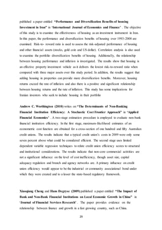 29
published a paper entitled “Performance and Diversification Benefits of housing
Investment in Iran” in ‘International Journal of Economics and Finance’ . The objective
of this study is to examine the effectiveness of housing as an investment instrument in Iran.
In this paper, the performance and diversification benefits of housing over 1993-2008 are
examined. Risk-to- reward ratio is used to assess the risk-adjusted performance of housing
and other financial assets (stocks, gold coin and US dollar). Correlation analysis is also used
to examine the portfolio diversification benefits of housing. Additionally, the relationship
between housing performance and inflation is investigated. The results show that housing is
an effective property investment vehicle as it delivers the lowest risk-to-reward ratio when
compared with three major assets over this study period. In addition, the results suggest that
adding housing in properties can provide more diversification benefits. Moreover, housing
returns exceed the rate of inflation and also there is a positive and significant relationship
between housing returns and the rate of inflation. This study has some implications for
Iranian investors who seek to include housing in their portfolio
Andrew C. Worthington (2010) writes on “The Determinants of Non-Banking
Financial Institution Efficiency: A Stochastic Cost Frontier Approach” in ‘Applied
Financial Economics’ . A two-stage estimation procedure is employed to evaluate non-bank
financial institution efficiency. In the first stage, maximum-likelihood estimates of an
econometric cost function are obtained for a cross-section of one hundred and fifty Australian
credit unions. The results indicate that a typical credit union’s costs in 2009 were only some
seven percent above what could be considered efficient. The second stage uses limited
dependent variable regression techniques to relate credit union efficiency scores to structural
and institutional considerations. The results indicate that non-core commercial activities are
not a significant influence on the level of cost inefficiency, though asset size, capital
adequacy regulation and branch and agency networks are. A primary influence on credit
union efficiency would appear to be the industrial or community associational bond under
which they were created and to a lesser the state-based regulatory framework.
Xiaoqiang Cheng and Hans Degryse (2009) published a paper entitled “The Impact of
Bank and Non-Bank Financial Institutions on Local Economic Growth in China” in
‘Journal of Financial Services Research’ . The paper provides evidence on the
relationship between finance and growth in a fast growing country, such as China.
 