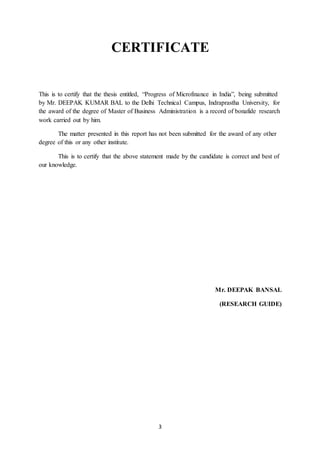3
CERTIFICATE
This is to certify that the thesis entitled, “Progress of Microfinance in India”, being submitted
by Mr. DEEPAK KUMAR BAL to the Delhi Technical Campus, Indraprastha University, for
the award of the degree of Master of Business Administration is a record of bonafide research
work carried out by him.
The matter presented in this report has not been submitted for the award of any other
degree of this or any other institute.
This is to certify that the above statement made by the candidate is correct and best of
our knowledge.
Mr. DEEPAK BANSAL
(RESEARCH GUIDE)
 