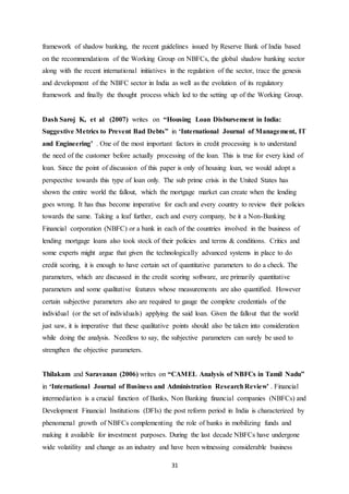 31
framework of shadow banking, the recent guidelines issued by Reserve Bank of India based
on the recommendations of the Working Group on NBFCs, the global shadow banking sector
along with the recent international initiatives in the regulation of the sector, trace the genesis
and development of the NBFC sector in India as well as the evolution of its regulatory
framework and finally the thought process which led to the setting up of the Working Group.
Dash Saroj K, et al (2007) writes on “Housing Loan Disbursement in India:
Suggestive Metrics to Prevent Bad Debts” in ‘International Journal of Management, IT
and Engineering’ . One of the most important factors in credit processing is to understand
the need of the customer before actually processing of the loan. This is true for every kind of
loan. Since the point of discussion of this paper is only of housing loan, we would adopt a
perspective towards this type of loan only. The sub prime crisis in the United States has
shown the entire world the fallout, which the mortgage market can create when the lending
goes wrong. It has thus become imperative for each and every country to review their policies
towards the same. Taking a leaf further, each and every company, be it a Non-Banking
Financial corporation (NBFC) or a bank in each of the countries involved in the business of
lending mortgage loans also took stock of their policies and terms & conditions. Critics and
some experts might argue that given the technologically advanced systems in place to do
credit scoring, it is enough to have certain set of quantitative parameters to do a check. The
parameters, which are discussed in the credit scoring software, are primarily quantitative
parameters and some qualitative features whose measurements are also quantified. However
certain subjective parameters also are required to gauge the complete credentials of the
individual (or the set of individuals) applying the said loan. Given the fallout that the world
just saw, it is imperative that these qualitative points should also be taken into consideration
while doing the analysis. Needless to say, the subjective parameters can surely be used to
strengthen the objective parameters.
Thilakam and Saravanan (2006) writes on “CAMEL Analysis of NBFCs in Tamil Nadu”
in ‘International Journal of Business and Administration ResearchReview’ . Financial
intermediation is a crucial function of Banks, Non Banking financial companies (NBFCs) and
Development Financial Institutions (DFIs) the post reform period in India is characterized by
phenomenal growth of NBFCs complementing the role of banks in mobilizing funds and
making it available for investment purposes. During the last decade NBFCs have undergone
wide volatility and change as an industry and have been witnessing considerable business
 