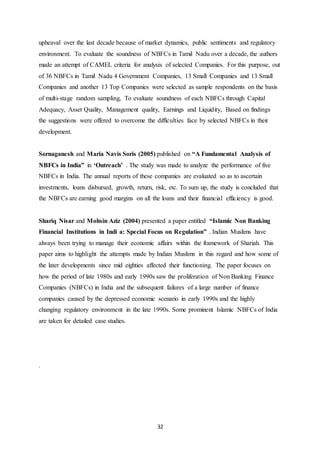 32
upheaval over the last decade because of market dynamics, public sentiments and regulatory
environment. To evaluate the soundness of NBFCs in Tamil Nadu over a decade, the authors
made an attempt of CAMEL criteria for analysis of selected Companies. For this purpose, out
of 36 NBFCs in Tamil Nadu 4 Government Companies, 13 Small Companies and 13 Small
Companies and another 13 Top Companies were selected as sample respondents on the basis
of multi-stage random sampling, To evaluate soundness of each NBFCs through Capital
Adequacy, Asset Quality, Management quality, Earnings and Liquidity, Based on findings
the suggestions were offered to overcome the difficulties face by selected NBFCs in their
development.
Sornaganesh and Maria Navis Soris (2005) published on “A Fundamental Analysis of
NBFCs in India” in ‘Outreach’ . The study was made to analyze the performance of five
NBFCs in India. The annual reports of these companies are evaluated so as to ascertain
investments, loans disbursed, growth, return, risk, etc. To sum up, the study is concluded that
the NBFCs are earning good margins on all the loans and their financial efficiency is good.
Shariq Nisar and Mohsin Aziz (2004) presented a paper entitled “Islamic Non Banking
Financial Institutions in Indi a: Special Focus on Regulation” . Indian Muslims have
always been trying to manage their economic affairs within the framework of Shariah. This
paper aims to highlight the attempts made by Indian Muslims in this regard and how some of
the later developments since mid eighties affected their functioning. The paper focuses on
how the period of late 1980s and early 1990s saw the proliferation of Non Banking Finance
Companies (NBFCs) in India and the subsequent failures of a large number of finance
companies caused by the depressed economic scenario in early 1990s and the highly
changing regulatory environment in the late 1990s. Some prominent Islamic NBFCs of India
are taken for detailed case studies.
.
 