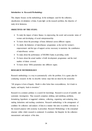 34
Introduction to ResearchMethodology
This chapter focuses on the methodology & the techniques used for the collection,
classification & tabulation of data. It puts light on the research problem, the objective of
study & its limitaions.
OBJECTIVES OF THE STUDY:
 To study the impact of micro finance in empowering the social and economic status of
women and developing of social entrepreneurship.
 To know about the percentage of loans disbursed across different regions.
 To clarify the limitation of microfinance programmes as the tool for women’s
empowerment and the type of support service necessary to maximize the contribution
of microfinance service.
 To study about the performance of MUDRA banks in providing credit.
 To know about the actual number of skill development programmes and the total
number of clients covered.
 To know about SHGs penetration into different region.
RESEARCH METHODOLOGY
Research methodology is a way to systematically solve the problem. It is a game plan for
conducting research. In this we describe various steps that are taken by the researcher.
“All progress is born of inquiry. Doubt is often better than overconfidence, for it leads to
inquiry and inquiry leads to invention.”
Research in a common parlance is a search for knowledge. Research is an art of scientific and
systematic investigation. Thus research comprises defining and redefining problems,
formulating hypothesis or suggested solutions; collecting, organizing and evaluating data,
making deductions and reaching conclusions. Research methodology is the arrangement of
condition for collection and analysis of data in a manner that aims to combine relevance to
the research purpose with economy in procedure. Research Methodology is the conceptual
structure within which research is conducted. It constitutes the blueprint for the collection
measurement and analysis of the data.
 