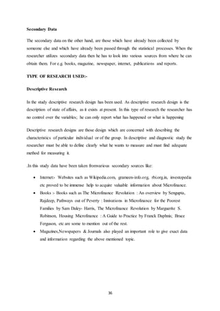 36
Secondary Data
The secondary data on the other hand, are those which have already been collected by
someone else and which have already been passed through the statistical processes. When the
researcher utilizes secondary data then he has to look into various sources from where he can
obtain them. For e.g. books, magazine, newspaper, internet, publications and reports.
TYPE OF RESEARCH USED:-
Descriptive Research
In the study descriptive research design has been used. As descriptive research design is the
description of state of affairs, as it exists at present. In this type of research the researcher has
no control over the variables; he can only report what has happened or what is happening
Descriptive research designs are those design which are concerned with describing the
characteristics of particular individual or of the group. In descriptive and diagnostic study the
researcher must be able to define clearly what he wants to measure and must find adequate
method for measuring it.
.In this study data have been taken fromvarious secondary sources like:
 Internet:- Websites such as Wikipedia.com, grameen-info.org, rbi.org.in, investopedia
etc proved to be immense help to acquire valuable information about Microfinance.
 Books :- Books such as The Microfinance Revolution : An overview by Sengupta,
Rajdeep, Pathways out of Peverty : Innivations in Microfinance for the Poorest
Families by Sam Daley- Harris, The Microfinance Revolution by Marguerite S.
Robinson, Housing Microfinance : A Guide to Practice by Franck Daphnis; Bruce
Ferguson, etc are some to mention out of the rest.
 Magazines,Newspapers & Journals also played an important role to give exact data
and information regarding the above mentioned topic.
 