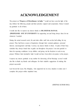 4
ACKNOWLEDGEMENT
The project on “Progress of Microfinance in India ’’ would not have seen the light of the
day without the following people and their priceless support and cooperation. Hence I extend
my gratitude to all of them.
I would also like to express my sincere thanks to DR. DEEPAK BANSAL
(PROFESSOR –DTC IP UNIVERSITY for supporting me and being always there for me
whenever I needed.
During the actual research work, He and other office staff who set the ball rolling for my
project. They had been a source of inspiration through their constant guidance; personal
interest; encouragement and help. I convey my sincere thanks to them. In spite of their busy
schedule they always found time to guide me throughout the project. I am also grateful to
them for reposing confidence in my abilities and giving me the freedom to work on my
project. Without their invaluable help I would not have been able to do justice to the project.
I express my sincere gratitude to my mother for showering all her blessings on me.I would
also like to thank my friends and colleagues for their valuable suggestions & making this
project successful.
Last but not the Least, My Almighty, who supported me in every situation to make sure I
complete this project within stipulated time.
(DEEPAK KUMAR BAL)
 