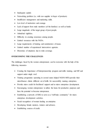 44
 Inadequate capital.
 Networking problem (i.e. with raw supplier to buyer of products)
 Insufficient management and marketing skills.
 Low level of motivation and courage.
 Lack of support from male members (of the families) as well as banks
 Large magnitude of the target group of poor people.
 Attitudinal rigidities.
 Difficulty in creating awareness among people.
 Limited resources with the NGOs.
 Large requirements of training and sensitization of issues.
 Limited number of experienced intervention agencies.
 Diversities of situations due to wide coverage.
OVERCOMING THE CHALLENGES
The challenges faced by the women entrepreneurs can be overcome with the help of the
following measures-
 Creating the Importance of Entrepreneurship program and skills training, and MF and
support under single roof.
 Training programme operating in several states helped NGOS-MFIs provide their
microfinance clients different set of skills for successfully running enterprises.
 Provide micro credit for livelihood support and to micro enterprises development.
 Encouraging women entrepreneur to utilize the loans for productive purposes and
have the potential to become entrepreneur.
 Establishing a network of SHG to serve as a “self-help community” for micro
enterprises development activities.
 Social recognition of women leading an enterprise.
 Developing female mentors, trainers and advisors.
 Establishing sources of credit.
 