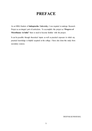 5
PREFACE
As an MBA Student of Indraprastha University, I was required to undergo Research
Project as an integral part of curriculum. To accomplish this project as “Progress of
Microfinance in India” there is need to become familiar with the project.
It can be possible through theoretical inputs as well as practical exposure in which my
practical knowledge is helpful acquired at the college. I have also done this study from
secondary sources.
DEEPAK KUMAR BAL
 