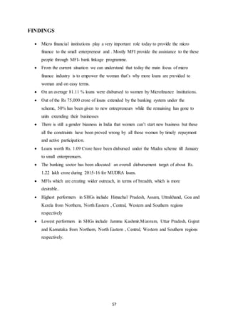 57
FINDINGS
 Micro financial institutions play a very important role today to provide the micro
finance to the small enterpreneur and . Mostly MFI provide the assistance to the these
people through MFI- bank linkage programme.
 From the current situation we can understand that today the main focus of micro
finance industry is to empower the woman that’s why more loans are provided to
woman and on easy terms.
 On an average 81.11 % loans were disbursed to women by Microfinance Institutions.
 Out of the Rs 75,000 crore of loans extended by the banking system under the
scheme, 50% has been given to new entrepreneurs while the remaining has gone to
units extending their businesses
 There is still a gender biasness in India that women can’t start new business but these
all the constraints have been proved wrong by all those women by timely repayment
and active participation.
 Loans worth Rs. 1.09 Crore have been disbursed under the Mudra scheme till January
to small enterprenuers.
 The banking sector has been allocated an overall disbursement target of about Rs.
1.22 lakh crore during 2015-16 for MUDRA loans.
 MFIs which are creating wider outreach, in terms of breadth, which is more
desirable..
 Highest performers in SHGs include Himachal Pradesh, Assam, Uttrakhand, Goa and
Kerela from Northern, North Eastern , Central, Western and Southern regions
respectively
 Lowest performers in SHGs include Jammu Kashmir,Mizoram, Uttar Pradesh, Gujrat
and Karnataka from Northern, North Eastern , Central, Western and Southern regions
respectively.
 
