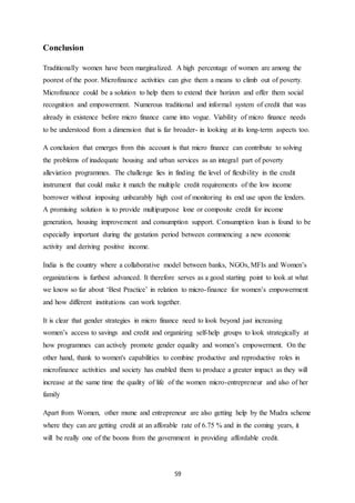 59
Conclusion
Traditionally women have been marginalized. A high percentage of women are among the
poorest of the poor. Microfinance activities can give them a means to climb out of poverty.
Microfinance could be a solution to help them to extend their horizon and offer them social
recognition and empowerment. Numerous traditional and informal system of credit that was
already in existence before micro finance came into vogue. Viability of micro finance needs
to be understood from a dimension that is far broader- in looking at its long-term aspects too.
A conclusion that emerges from this account is that micro finance can contribute to solving
the problems of inadequate housing and urban services as an integral part of poverty
alleviation programmes. The challenge lies in finding the level of flexibility in the credit
instrument that could make it match the multiple credit requirements of the low income
borrower without imposing unbearably high cost of monitoring its end use upon the lenders.
A promising solution is to provide multipurpose lone or composite credit for income
generation, housing improvement and consumption support. Consumption loan is found to be
especially important during the gestation period between commencing a new economic
activity and deriving positive income.
India is the country where a collaborative model between banks, NGOs, MFIs and Women’s
organizations is furthest advanced. It therefore serves as a good starting point to look at what
we know so far about ‘Best Practice’ in relation to micro-finance for women’s empowerment
and how different institutions can work together.
It is clear that gender strategies in micro finance need to look beyond just increasing
women’s access to savings and credit and organizing self-help groups to look strategically at
how programmes can actively promote gender equality and women’s empowerment. On the
other hand, thank to women's capabilities to combine productive and reproductive roles in
microfinance activities and society has enabled them to produce a greater impact as they will
increase at the same time the quality of life of the women micro-entrepreneur and also of her
family
Apart from Women, other msme and entrepreneur are also getting help by the Mudra scheme
where they can are getting credit at an afforable rate of 6.75 % and in the coming years, it
will be really one of the boons from the government in providing affordable credit.
 