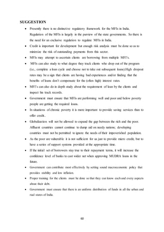 60
SUGGESTION
 Presently there is no distinctive regulatory framework for the MFIs in India.
Regulation of the MFIs is largely in the purview of the state governments. So there is
the need for an exclusive regulation to regulate MFIs in India.
 Credit is important for development but enough risk analysis must be done so as to
minimize the risk of outstanding payments from this sector.
 MFIs may attempt to ascertain clients are borrowing from multiple MFI’s.
 MFIs can also study to what degree they track clients who drop out of the program
(i.e., complete a loan cycle and choose not to take out subsequent loans).High dropout
rates may be a sign that clients are having bad experiences and/or finding that the
benefits of loans don’t compensate for the (often high) interest rates.
 MFI’s can also do in depth study about the requirement of loan by the clients and
inspect his track records.
 Government must ensure that MFIs are performing well and poor and below poverty
people are getting the required loans.
 In situations of chronic poverty it is more important to provide saving services than to
offer credit..
 Globalization will not be allowed to expand the gap between the rich and the poor.
Affluent countries cannot continue to dump aid on needy nations; developing
countries must not be permitted to ignore the needs of their impoverished population.
 As the poor are vulnerable it is not sufficient for us just to provide micro credit, but to
have a series of support systems provided at the appropriate time.
 If the initial set of borrowers stay true to their repayment terms, it will increase the
confidence level of banks to cast wider net when approving MUDRA loans in the
future.
 Government can contribute most effectively by setting sound macroeconomic policy that
provides stability and low inflation.
 Proper training for the clients must be done so that they can know each and every aspects
about their debt.
 Government must ensure that there is an uniform distribution of funds in all the urban and
rual states of India.
 