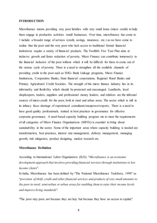 8
INTRODUCTION
Microfinance means providing very poor families with very small loans (micro credit) to help
them engage in productive activities /small businesses. Over time, microfinance has come to
1 include a broader range of services (credit, savings, insurance, etc.) as we have come to
realize that the poor and the very poor who lack access to traditional formal financial
institutions require a variety of financial products. The Twelthth Five Year Plan aims at
inclusive growth and faster reduction of poverty. Micro Finance can contribute immensely to
the financial inclusion of the poor without which it will be difficult for them to come out of
the vicious cycle of poverty. There is a need to strengthen all the available channels of
providing credit to the poor such as SHG- Bank Linkage programs, Micro Finance
Institutions, Cooperative Banks, State financial corporations, Regional Rural Banks and
Primary Agricultural Credit Societies. The strength of the micro finance industry lies in its
informality and flexibility which should be protected and encouraged. Landlords, local
shopkeepers, traders, suppliers and professional money lenders, and relatives are the informal
sources of micro-credit for the poor, both in rural and urban areas. The sector which is still in
its infancy faces shortage of experienced consultants/manpower/experts. There is a need to
have good quality professionals, trained in best practices in governance for effective
corporate governance. A need-based capacity building program me to meet the requirements
of all categories of Micro Finance Organizations (MFOs) is essential to bring about
sustainability in the sector. Some of the important areas where capacity building is needed are
transformation, best practices, interest rate management, delivery management, managing
growth, risk mitigation, product designing, market research etc.
Microfinance Definition
According to International Labor Organization (ILO), “Microfinance is an economic
development approach that involves providing financial services through institutions to low
income clients”.
In India, Microfinance has been defined by “The National Microfinance Taskforce, 1999” as
“provision of thrift, credit and other financial services and products of very small amounts to
the poor in rural, semi-urban or urban areas for enabling them to raise their income levels
and improve living standards”.
"The poor stay poor, not because they are lazy but because they have no access to capital."
 