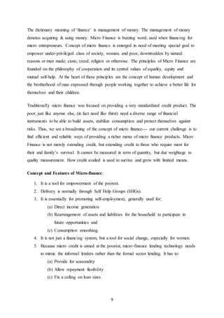 9
The dictionary meaning of ‘finance’ is management of money. The management of money
denotes acquiring & using money. Micro Finance is buzzing word, used when financing for
micro entrepreneurs. Concept of micro finance is emerged in need of meeting special goal to
empower under-privileged class of society, women, and poor, downtrodden by natural
reasons or men made; caste, creed, religion or otherwise. The principles of Micro Finance are
founded on the philosophy of cooperation and its central values of equality, equity and
mutual self-help. At the heart of these principles are the concept of human development and
the brotherhood of man expressed through people working together to achieve a better life for
themselves and their children.
Traditionally micro finance was focused on providing a very standardized credit product. The
poor, just like anyone else, (in fact need like thirst) need a diverse range of financial
instruments to be able to build assets, stabilize consumption and protect themselves against
risks. Thus, we see a broadening of the concept of micro finance--- our current challenge is to
find efficient and reliable ways of providing a richer menu of micro finance products. Micro
Finance is not merely extending credit, but extending credit to those who require most for
their and family’s survival. It cannot be measured in term of quantity, but due weightage to
quality measurement. How credit availed is used to survive and grow with limited means.
Concept and Features of Micro-finance:
1. It is a tool for empowerment of the poorest.
2. Delivery is normally through Self Help Groups (SHGs).
3. It is essentially for promoting self-employment, generally used for:
(a) Direct income generation
(b) Rearrangement of assets and liabilities for the household to participate in
future opportunities and
(c) Consumption smoothing.
4. It is not just a financing system, but a tool for social change, especially for women.
5. Because micro credit is aimed at the poorest, micro-finance lending technology needs
to mimic the informal lenders rather than the formal sector lending. It has to:
(a) Provide for seasonality
(b) Allow repayment flexibility
(c) Fix a ceiling on loan sizes.
 