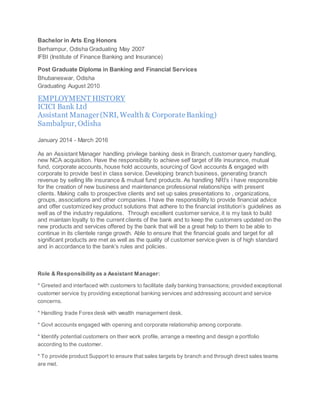 Bachelor in Arts Eng Honors
Berhampur, Odisha Graduating May 2007
IFBI (Institute of Finance Banking and Insurance)
Post Graduate Diploma in Banking and Financial Services
Bhubaneswar, Odisha
Graduating August 2010
EMPLOYMENT HISTORY
ICICI Bank Ltd
Assistant Manager(NRI, Wealth & CorporateBanking)
Sambalpur, Odisha
January 2014 - March 2016
As an Assistant Manager handling privilege banking desk in Branch, customer query handling,
new NCA acquisition. Have the responsibility to achieve self target of life insurance, mutual
fund, corporate accounts, house hold accounts, sourcing of Govt accounts & engaged with
corporate to provide best in class service. Developing branch business, generating branch
revenue by selling life insurance & mutual fund products. As handling NRI’s i have responsible
for the creation of new business and maintenance professional relationships with present
clients. Making calls to prospective clients and set up sales presentations to , organizations,
groups, associations and other companies. I have the responsibility to provide financial advice
and offer customized key product solutions that adhere to the financial institution’s guidelines as
well as of the industry regulations. Through excellent customer service, it is my task to build
and maintain loyalty to the current clients of the bank and to keep the customers updated on the
new products and services offered by the bank that will be a great help to them to be able to
continue in its clientele range growth. Able to ensure that the financial goals and target for all
significant products are met as well as the quality of customer service given is of high standard
and in accordance to the bank’s rules and policies.
Role & Responsibility as a Assistant Manager:
* Greeted and interfaced with customers to facilitate daily banking transactions; provided exceptional
customer service by providing exceptional banking services and addressing account and service
concerns.
* Handling trade Forexdesk with wealth management desk.
* Govt accounts engaged with opening and corporate relationship among corporate.
* Identify potential customers on their work profile, arrange a meeting and design a portfolio
according to the customer.
* To provide product Support to ensure that sales targets by branch and through direct sales teams
are met.
 