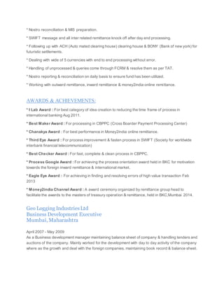 * Nostro reconciliation & MIS preparation.
* SWIFT message and all inter related remittance knock off after day end processing.
* Following up with ACH (Auto mated clearing house) clearing house & BONY (Bank of new york) for
futuristic settlements.
* Dealing with wide of 5 currencies with end to end processing without error.
* Handling of unprocessed & queries come through FCRM & resolve them as per TAT.
* Nostro reporting & reconciliation on daily basis to ensure fund has been utilized.
* Working with outward remittance, inward remittance & money2india online remittance.
AWARDS & ACHIEVEMENTS:
* I Lab Award : For best category of idea creation to reducing the time frame of process in
international banking Aug 2011.
* Best Maker Award : For processing in CBPPC (Cross Boarder Payment Processing Center)
* Chanakya Award : For best performance in Money2india online remittance.
* Third Eye Award : For process improvement & fasten process in SWIFT (Society for worldwide
interbank financial telecommunication)
* Best Checker Award : For fast, complete & clean process in CBPPC.
* Process Google Award : For achieving the process orientation award held in BKC for motivation
towards the foreign inward remittance & international market.
* Eagle Eye Award : For achieving in finding and resolving errors of high value transaction Feb
2013
* Money2india Channel Award : A award ceremony organized by remittance group head to
facilitate the awards to the masters of treasury operation & remittance, held in BKC,Mumbai 2014.
Geo Logging IndustriesLtd
Business Development Executive
Mumbai, Maharashtra
April 2007 - May 2009
As a Business development manager maintaining balance sheet of company & handling tenders and
auctions of the company. Mainly worked for the development with day to day activity of the company
where as the growth and deal with the foreign companies, maintaining book record & balance sheet.
 