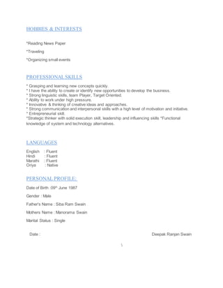HOBBIES & INTERESTS
*Reading News Paper
*Traveling
*Organizing small events
PROFESSIONALSKILLS
* Grasping and learning new concepts quickly.
* I have the ability to create or identify new opportunities to develop the business.
* Strong linguistic skills, team Player, Target Oriented.
* Ability to work under high pressure.
* Innovative & thinking of creative ideas and approaches.
* Strong communication and interpersonal skills with a high level of motivation and initiative.
* Entrepreneurial skill.
*Strategic thinker with solid execution skill, leadership and influencing skills *Functional
knowledge of system and technology alternatives.
LANGUAGES
English : Fluent
Hindi : Fluent
Marathi : Fluent
Oriya : Native
PERSONAL PROFILE:
Date of Birth :09th
June 1987
Gender : Male
Father's Name : Siba Ram Swain
Mothers Name : Manorama Swain
Marital Status : Single
Date : Deepak Ranjan Swain

 