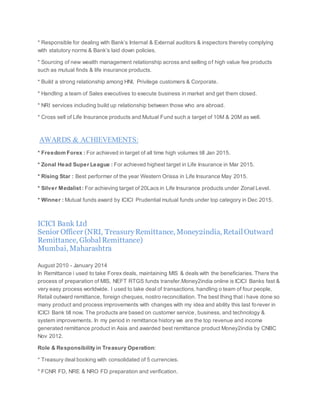 * Responsible for dealing with Bank’s Internal & External auditors & inspectors thereby complying
with statutory norms & Bank’s laid down policies.
* Sourcing of new wealth management relationship across and selling of high value fee products
such as mutual finds & life insurance products.
* Build a strong relationship among HNI, Privilege customers & Corporate.
* Handling a team of Sales executives to execute business in market and get them closed.
* NRI services including build up relationship between those who are abroad.
* Cross sell of Life Insurance products and Mutual Fund such a target of 10M & 20M as well.
AWARDS & ACHIEVEMENTS:
* Freedom Forex : For achieved in target of all time high volumes till Jan 2015.
* Zonal Head Super League : For achieved highest target in Life Insurance in Mar 2015.
* Rising Star : Best performer of the year Western Orissa in Life Insurance May 2015.
* Silver Medalist : For achieving target of 20Lacs in Life Insurance products under Zonal Level.
* Winner : Mutual funds award by ICICI Prudential mutual funds under top category in Dec 2015.
ICICI Bank Ltd
Senior Officer (NRI, TreasuryRemittance, Money2india, RetailOutward
Remittance, GlobalRemittance)
Mumbai, Maharashtra
August 2010 - January 2014
In Remittance i used to take Forex deals, maintaining MIS & deals with the beneficiaries. There the
process of preparation of MIS, NEFT RTGS funds transfer.Money2india online is ICICI Banks fast &
very easy process worldwide. I used to take deal of transactions, handling o team of four people,
Retail outward remittance, foreign cheques, nostro reconciliation. The best thing that i have done so
many product and process improvements with changes with my idea and ability this last forever in
ICICI Bank till now. The products are based on customer service, business, and technology &
system improvements. In my period in remittance history we are the top revenue and income
generated remittance product in Asia and awarded best remittance product Money2india by CNBC
Nov 2012.
Role & Responsibility in Treasury Operation:
* Treasury deal booking with consolidated of 5 currencies.
* FCNR FD, NRE & NRO FD preparation and verification.
 