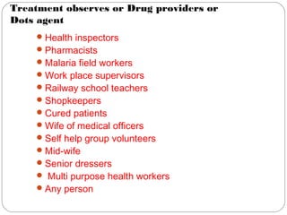 Treatment observes or Drug providers or
Dots agent
Health inspectors
Pharmacists
Malaria field workers
Work place supervisors
Railway school teachers
Shopkeepers
Cured patients
Wife of medical officers
Self help group volunteers
Mid-wife
Senior dressers
 Multi purpose health workers
Any person
 