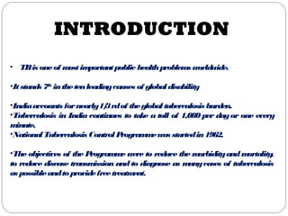 INTRODUCTION
• TBis oneof mostimportantpublic healthproblems worldwide.
•Itstands 7th
inthetenleadingcauses of globaldisability
•Indiaaccounts fornearly1/3rdof theglobaltuberculosis burden.
•Tuberculosis in India continues to take a toll of 1,000 per dayor one every
minute.
•NationalTuberculosis ControlProgrammewas startedin1962.
•The objectives of the Programme were to reduce the morbidityandmortality,
to reduce disease transmission and to diagnose as manycases of tuberculosis
as possibleandtoprovidefreetreatment.
 