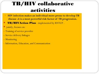 TB/HIV collaborative
activities
• HIV infection makes an individual more prone to develop TB
disease .it is a most powerful risk factor of TB progression.
 TB/HIVAction Plan - implemented by RNTCP .
 jointly, focuses on:
– Training of service provider
– Service delivery linkages
– Monitoring
– Information, Education, and Communication
 