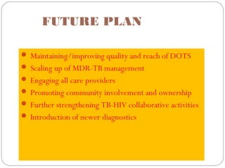 FUTURE PLAN
 Maintaining/improving quality and reach of DOTS
 Scaling up of MDR-TB management
 Engaging all care providers
 Promoting community involvement and ownership
 Further strengthening TB-HIV collaborative activities
 Introduction of newer diagnostics
 