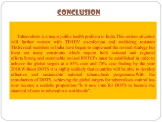  
     Tuberculosis is a major public health problem in India.This serious situation 
will  further  worsen  with  TB/HIV  co-infection  and  multidrug  resistant 
TB.Several members in India have begun to implement the revised strategy but 
there  are  many  constrains  which  require  both  national  and  regional 
efforts.Strong and sustainable revised RNTCPs must be established in order to 
achieve  the  global  targets  at  a  85%  cure  and  70%  case  finding  by  the  year 
2010.Without DOTS it is highly unlikely that countries will be able to develop 
effective  and  sustainable  national  tuberculosis  programme.With  the 
introduction of DOTS, achieving the global targets for tuberculosis control has 
now become a realistic proposition.“Is it now time for DOTS to become the 
standard of care in tuberculosis worldwide”.
CONCLUSION
 