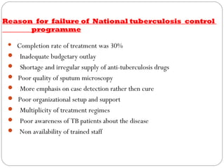 Reason for failure of National tuberculosis control
programme
 Completion rate of treatment was 30%
   Inadequate budgetary outlay
   Shortage and irregular supply of anti-tuberculosis drugs
  Poor quality of sputum microscopy
   More emphasis on case detection rather then cure
  Poor organizational setup and support
   Multiplicity of treatment regimes
   Poor awareness of TB patients about the disease
 Non availability of trained staff
 