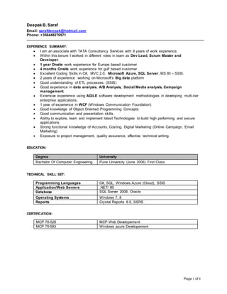 Page 1 of 4
Deepak B. Saraf
Email: sarafdeepak@hotmail.com
Phone: +358449270571
_______________________________________________________________________________________________
EXPERIENCE SUMMARY:
 I am an associate with TATA Consultancy Services with 9 years of work experience.
 Within this tenure I worked in different roles in team as Dev Lead, Scrum Master and
Developer.
 1 year Onsite work experience for Europe based customer
 4 months Onsite work experience for gulf based customer
 Excellent Coding Skills in C#, MVC 2.0, Microsoft Azure, SQL Server, MS BI – SSIS.
 2 years of experience working on Microsoft's Big data platform
 Good understanding of ETL processes. (SSIS)
 Good experience in data analysis, A/B Analysis, Social Media analysis, Campaign
management.
 Extensive experience using AGILE software development methodologies in developing multi-tier
enterprise applications.
 1 year of experience in WCF (Windows Communication Foundation)
 Good knowledge of Object Oriented Programming Concepts
 Good communication and presentation skills.
 Ability to explore, learn and implement latest Technologies to build high performing and secure
applications.
 Strong functional knowledge of Accounts, Costing, Digital Marketing (Online Campaign, Email
Marketing)
 Exposure to project management, quality assurance, effective technical writing.
EDUCATION:
Degree University
Bachelor Of Computer Engineering Pune University (June 2006) First Class
TECHNICAL SKILL SET:
Programming Languages C#, SQL, Windows Azure (Cloud), SSIS
Application/Web Servers .NET/ IIS
Database SQL Server 2008, Oracle
Operating Systems Windows 7, 8
Reports Crystal Reports 8.5, SSRS
CERTIFICATION:
MCP 70-528 MCP Web Developement
MCP 70-583 Windows azure Developement
 