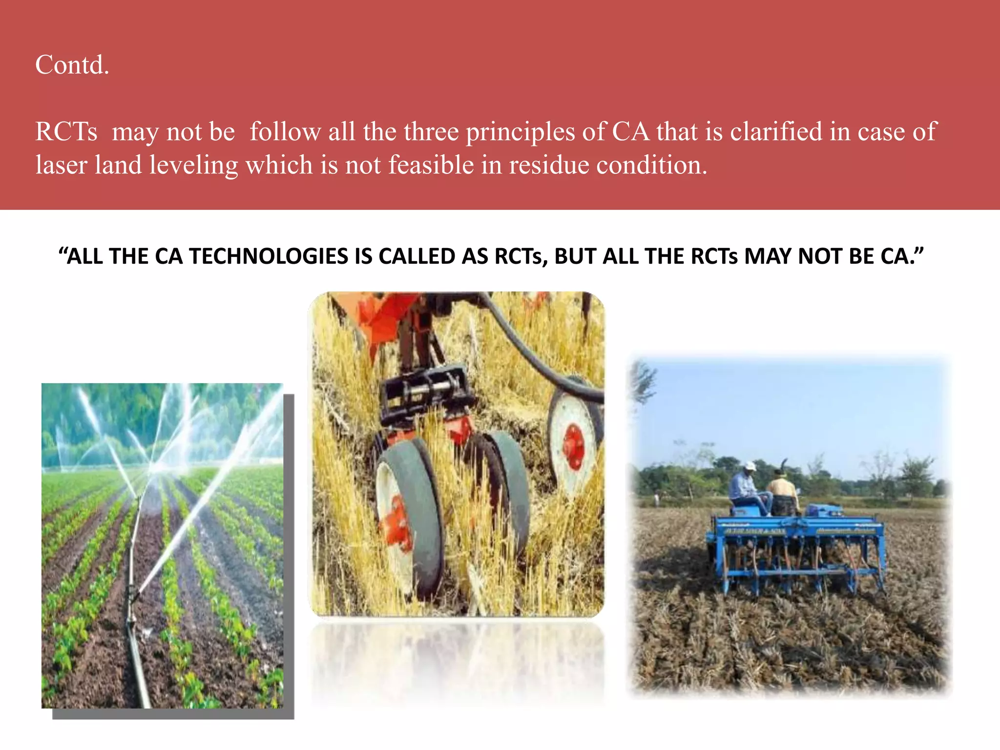 “ALL THE CA TECHNOLOGIES IS CALLED AS RCTs, BUT ALL THE RCTs MAY NOT BE CA.”
Contd.
RCTs may not be follow all the three principles of CA that is clarified in case of
laser land leveling which is not feasible in residue condition.
 