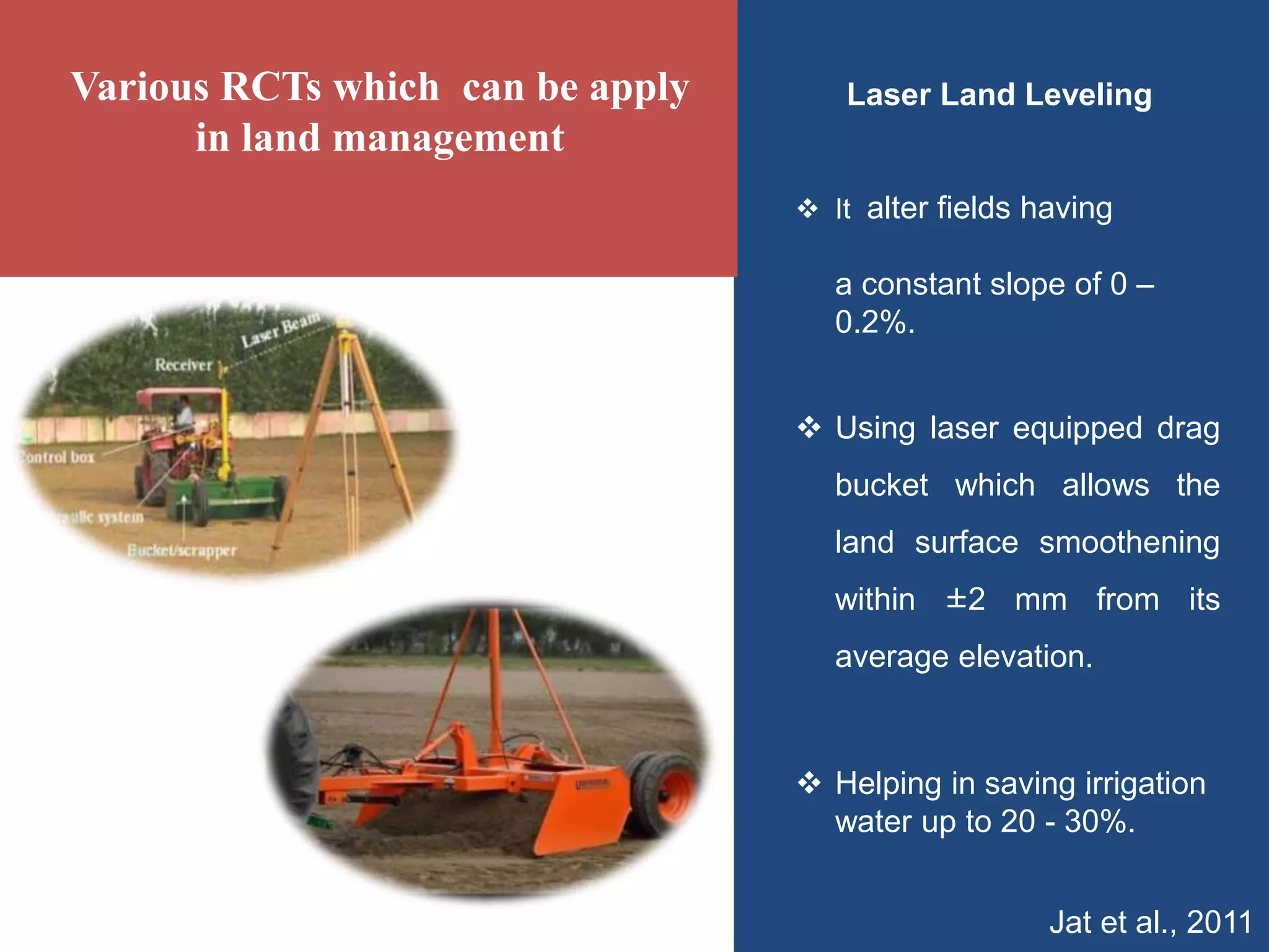 Laser Land Leveling
 It alter fields having
a constant slope of 0 –
0.2%.
 Using laser equipped drag
bucket which allows the
land surface smoothening
within ±2 mm from its
average elevation.
 Helping in saving irrigation
water up to 20 - 30%.
Jat et al., 2011
Various RCTs which can be apply
in land management
 