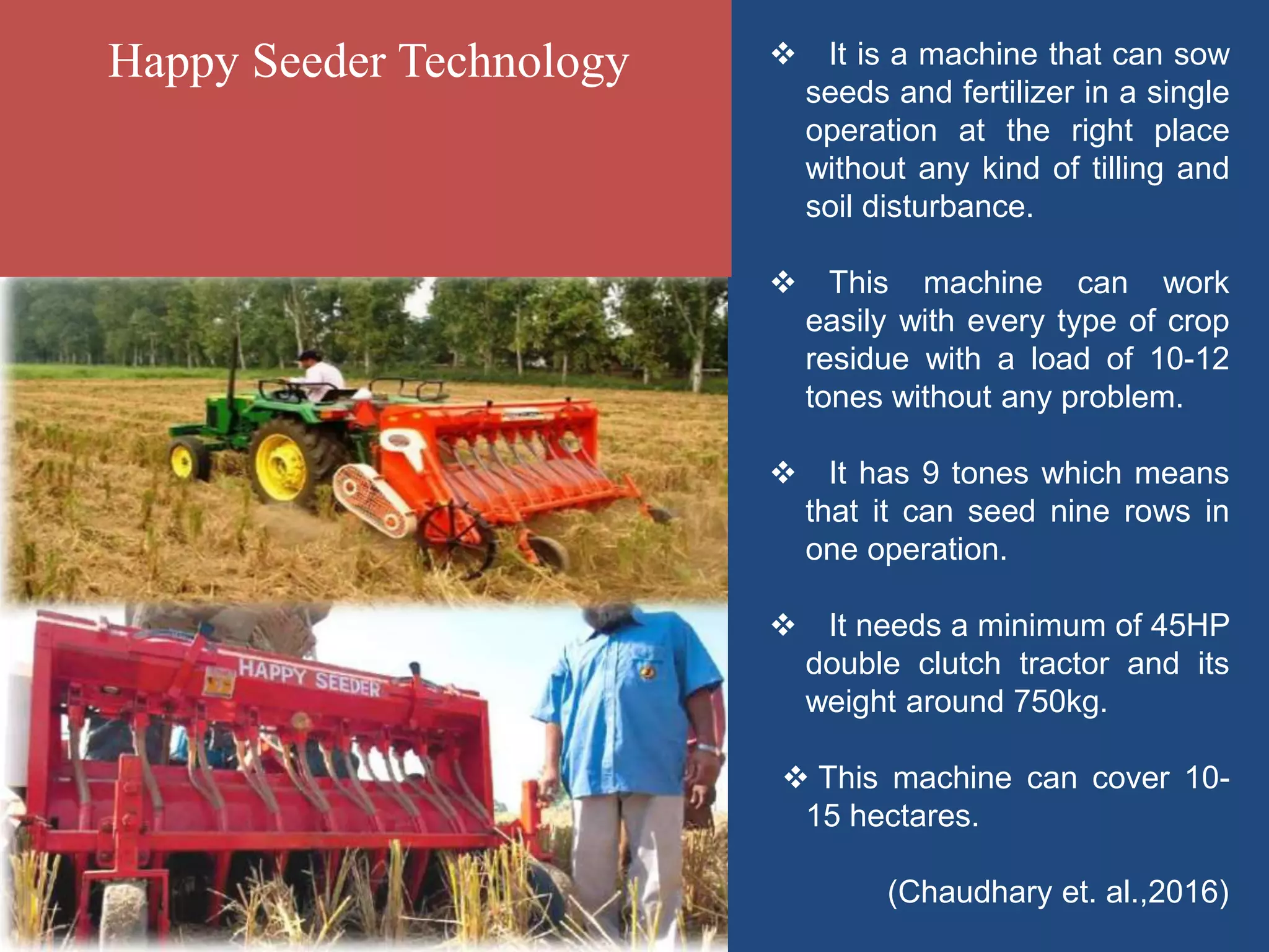  It is a machine that can sow
seeds and fertilizer in a single
operation at the right place
without any kind of tilling and
soil disturbance.
 This machine can work
easily with every type of crop
residue with a load of 10-12
tones without any problem.
 It has 9 tones which means
that it can seed nine rows in
one operation.
 It needs a minimum of 45HP
double clutch tractor and its
weight around 750kg.
 This machine can cover 10-
15 hectares.
(Chaudhary et. al.,2016)
Happy Seeder Technology
 