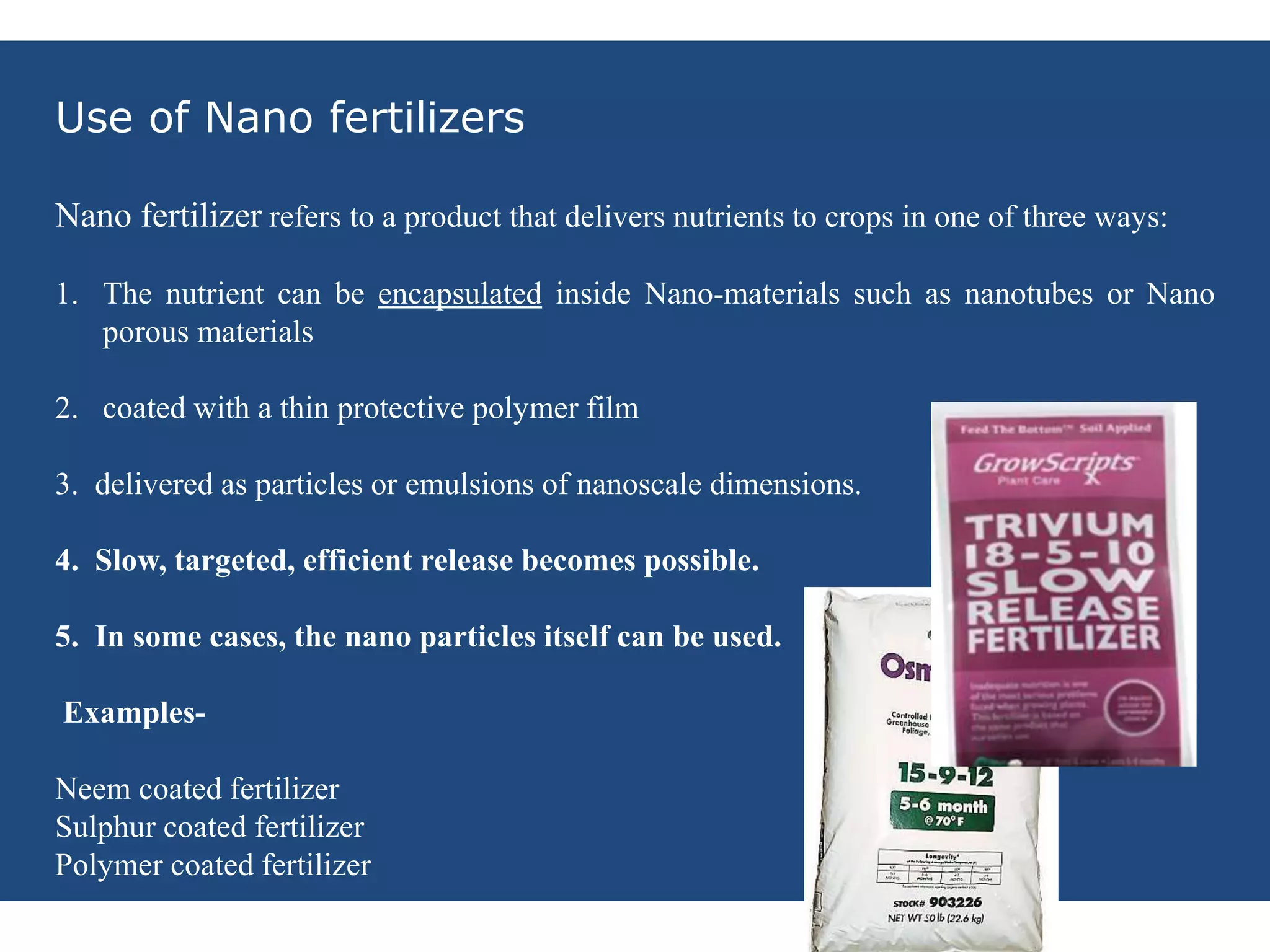 NNANOFERTILIZERS
Use of Nano fertilizers
Nano fertilizer refers to a product that delivers nutrients to crops in one of three ways:
1. The nutrient can be encapsulated inside Nano-materials such as nanotubes or Nano
porous materials
2. coated with a thin protective polymer film
3. delivered as particles or emulsions of nanoscale dimensions.
4. Slow, targeted, efficient release becomes possible.
5. In some cases, the nano particles itself can be used.
Examples-
Neem coated fertilizer
Sulphur coated fertilizer
Polymer coated fertilizer
 