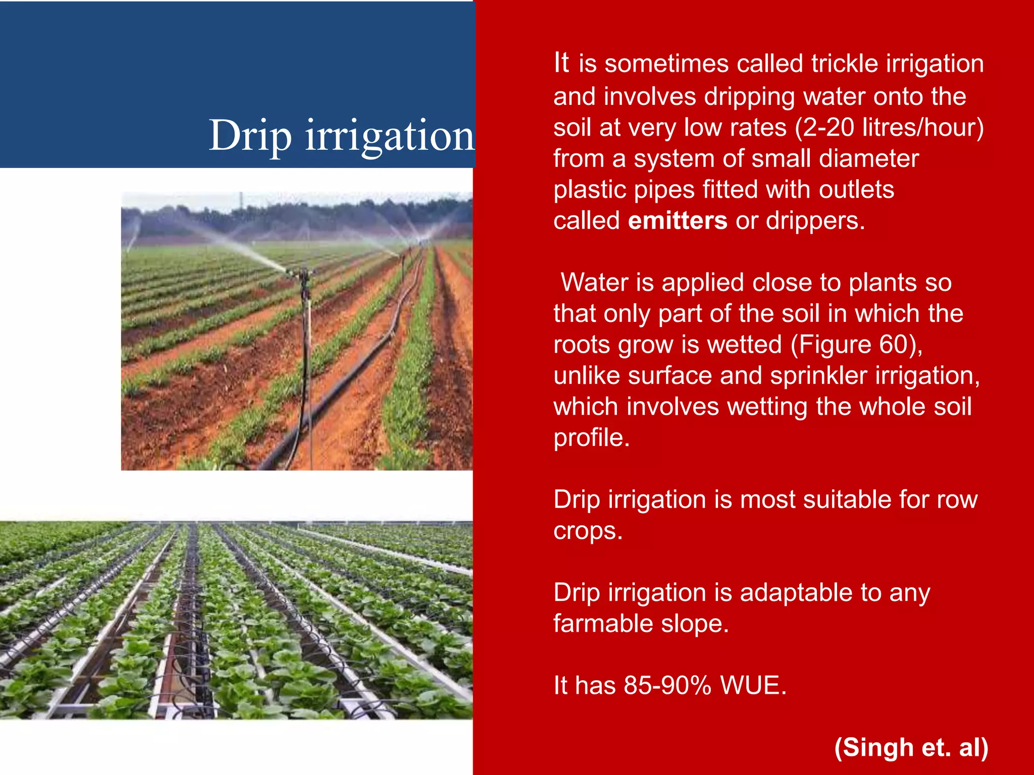It is sometimes called trickle irrigation
and involves dripping water onto the
soil at very low rates (2-20 litres/hour)
from a system of small diameter
plastic pipes fitted with outlets
called emitters or drippers.
Water is applied close to plants so
that only part of the soil in which the
roots grow is wetted (Figure 60),
unlike surface and sprinkler irrigation,
which involves wetting the whole soil
profile.
Drip irrigation is most suitable for row
crops.
Drip irrigation is adaptable to any
farmable slope.
It has 85-90% WUE.
(Singh et. al)
Drip irrigation
 