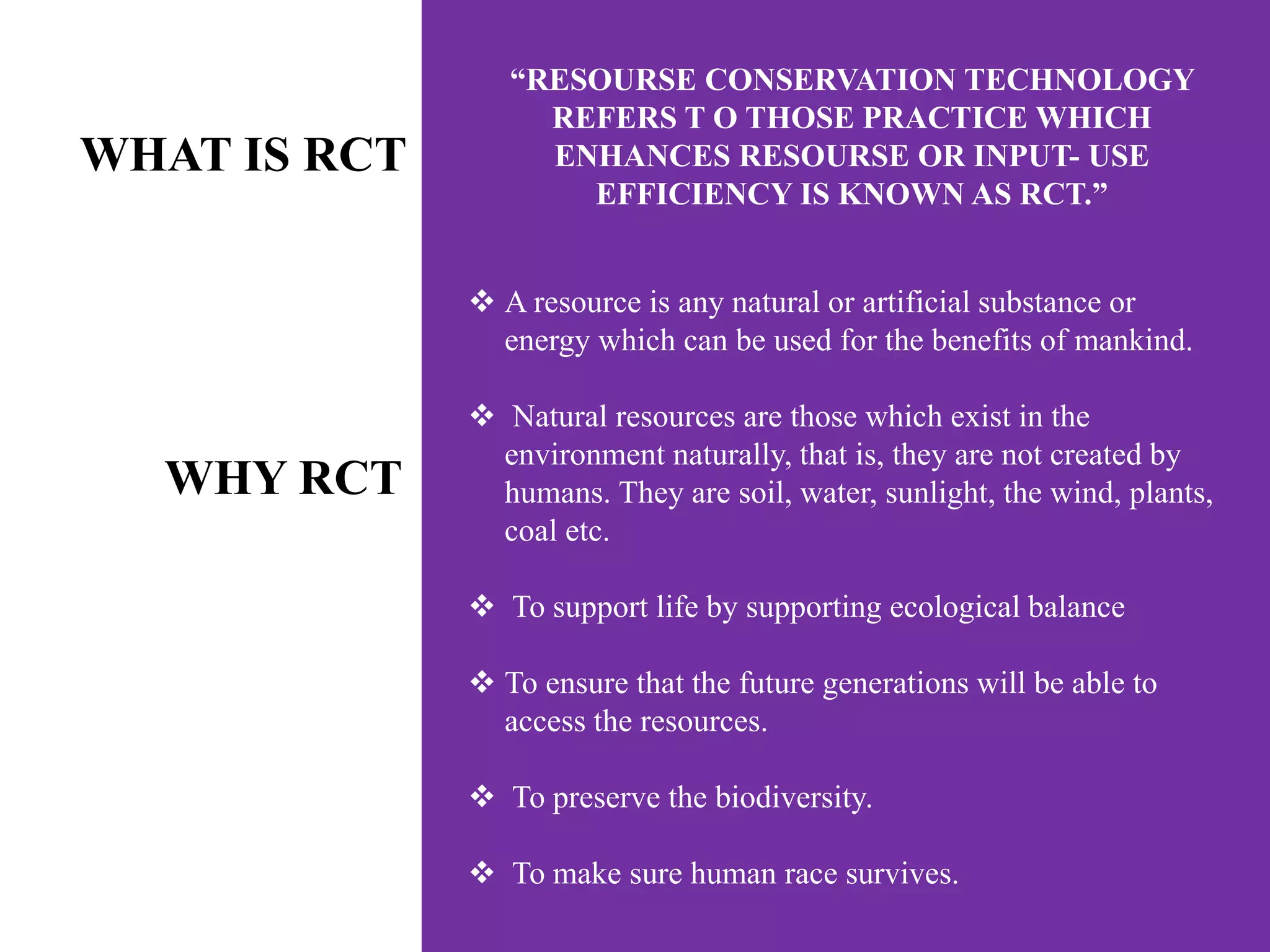 “RESOURSE CONSERVATION TECHNOLOGY
REFERS T O THOSE PRACTICE WHICH
ENHANCES RESOURSE OR INPUT- USE
EFFICIENCY IS KNOWN AS RCT.”
RCT.”
WHAT IS RCT
 A resource is any natural or artificial substance or
energy which can be used for the benefits of mankind.
 Natural resources are those which exist in the
environment naturally, that is, they are not created by
humans. They are soil, water, sunlight, the wind, plants,
coal etc.
 To support life by supporting ecological balance
 To ensure that the future generations will be able to
access the resources.
 To preserve the biodiversity.
 To make sure human race survives.
WHY RCT
 