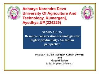 Acharya Narendra Deva
University Of Agriculture And
Technology, Kumarganj,
Ayodhya,UP.(224229)
SEMINAR ON
Resource conservation technologies for
higher productivity- An Indian
perspective
PRESENTED BY : Deepak Kumar Dwivedi
and
Gayatri Turkar
MSc. 1st year (2nd sem.)
 