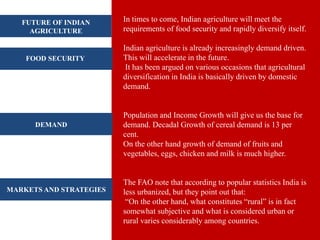 In times to come, Indian agriculture will meet the
requirements of food security and rapidly diversify itself.
Indian agriculture is already increasingly demand driven.
This will accelerate in the future.
It has been argued on various occasions that agricultural
diversification in India is basically driven by domestic
demand.
Population and Income Growth will give us the base for
demand. Decadal Growth of cereal demand is 13 per
cent.
On the other hand growth of demand of fruits and
vegetables, eggs, chicken and milk is much higher.
The FAO note that according to popular statistics India is
less urbanized, but they point out that:
“On the other hand, what constitutes “rural” is in fact
somewhat subjective and what is considered urban or
rural varies considerably among countries.
FUTURE OF INDIAN
AGRICULTURE
FOOD SECURITY
DEMAND
MARKETS AND STRATEGIES
 