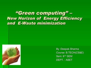 “Green computing” –
New Horizon of Energy Efficiency
and E-Waste minimization




                    By :Deepak Sharma
                    Course: B.TECH(CS&E)
                    Sem: 8TH SEM
                    DEPT. : ASET
 