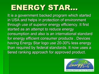 ENERGY STAR…
It is a government backed program which started
in USA and helps in protection of environment
through use of superior energy efficiency. It first
started as an attempt to reduce energy
consumption and also is an international standard
for energy efficient consumer products . Devices
having Energy Star logo use 20-30% less energy
than required by federal standards. It now uses a
tiered ranking approach for approved product.
 