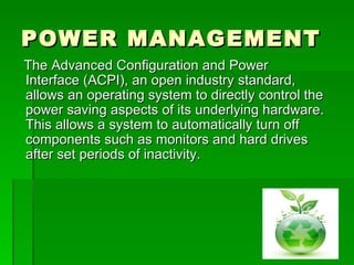 POWER MANAGEMENT
The Advanced Configuration and Power
Interface (ACPI), an open industry standard,
allows an operating system to directly control the
power saving aspects of its underlying hardware.
This allows a system to automatically turn off
components such as monitors and hard drives
after set periods of inactivity.
 