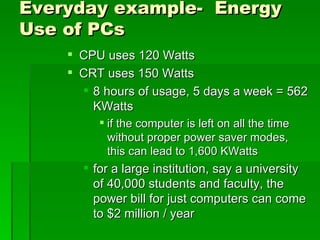 Everyday example- Energy
Use of PCs
     CPU uses 120 Watts
     CRT uses 150 Watts
       8 hours of usage, 5 days a week = 562
        KWatts
          if the computer is left on all the time
           without proper power saver modes,
           this can lead to 1,600 KWatts
       for a large institution, say a university
        of 40,000 students and faculty, the
        power bill for just computers can come
        to $2 million / year
 