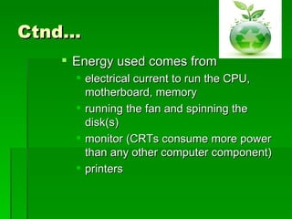Ctnd…
    Energy used comes from
      electrical current to run the CPU,
       motherboard, memory
      running the fan and spinning the
       disk(s)
      monitor (CRTs consume more power
       than any other computer component)
      printers
 