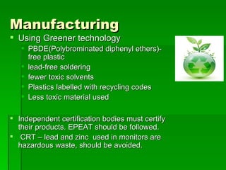 Manufacturing
 Using Greener technology
    PBDE(Polybrominated diphenyl ethers)-
     free plastic
    lead-free soldering
    fewer toxic solvents
    Plastics labelled with recycling codes
    Less toxic material used

 Independent certification bodies must certify
  their products. EPEAT should be followed.
 CRT – lead and zinc used in monitors are
  hazardous waste, should be avoided.
 